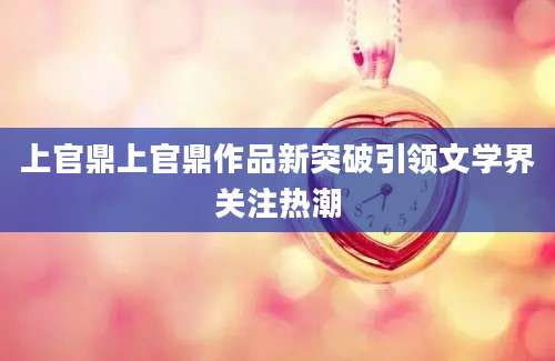 上官鼎上官鼎作品新突破引领文学界关注热潮