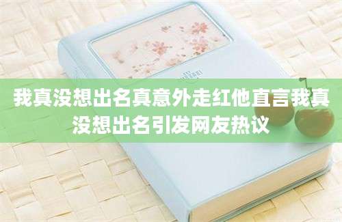 我真没想出名真意外走红他直言我真没想出名引发网友热议