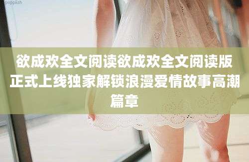 欲成欢全文阅读欲成欢全文阅读版正式上线独家解锁浪漫爱情故事高潮篇章