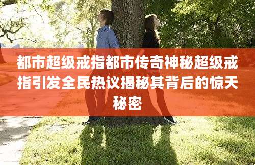 都市超级戒指都市传奇神秘超级戒指引发全民热议揭秘其背后的惊天秘密