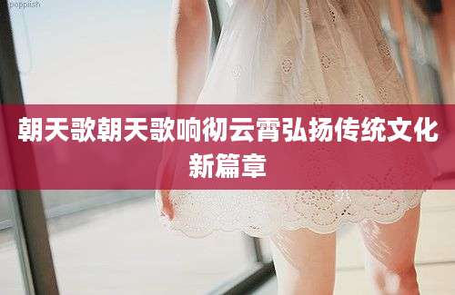 朝天歌朝天歌响彻云霄弘扬传统文化新篇章