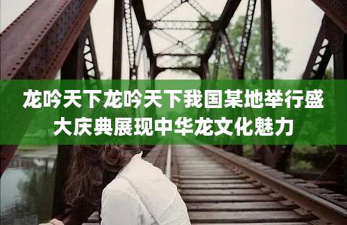 龙吟天下龙吟天下我国某地举行盛大庆典展现中华龙文化魅力
