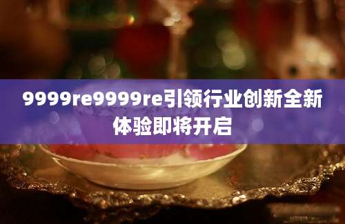 9999re9999re引领行业创新全新体验即将开启