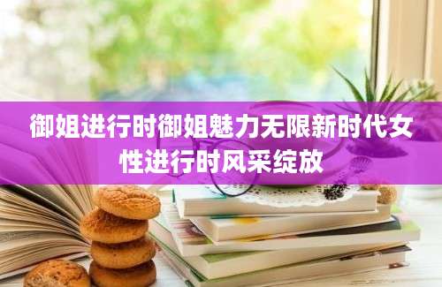 御姐进行时御姐魅力无限新时代女性进行时风采绽放