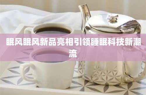 眠风眠风新品亮相引领睡眠科技新潮流