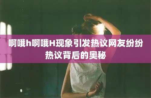 啊哦h啊哦H现象引发热议网友纷纷热议背后的奥秘