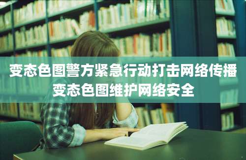 变态色图警方紧急行动打击网络传播变态色图维护网络安全