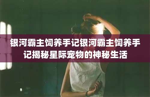 银河霸主饲养手记银河霸主饲养手记揭秘星际宠物的神秘生活