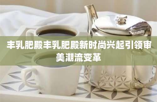 丰乳肥殿丰乳肥殿新时尚兴起引领审美潮流变革