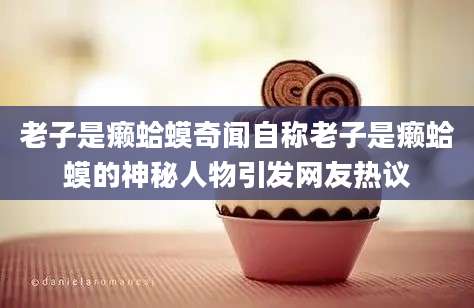 老子是癞蛤蟆奇闻自称老子是癞蛤蟆的神秘人物引发网友热议
