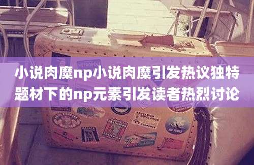 小说肉糜np小说肉糜引发热议独特题材下的np元素引发读者热烈讨论
