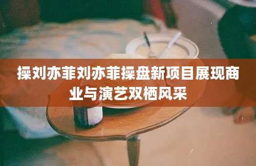 操刘亦菲刘亦菲操盘新项目展现商业与演艺双栖风采