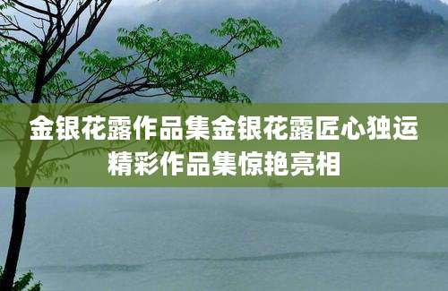 金银花露作品集金银花露匠心独运精彩作品集惊艳亮相
