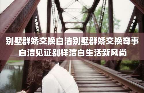 别墅群娇交换白洁别墅群娇交换奇事白洁见证别样洁白生活新风尚