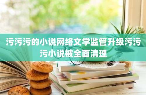 污污污的小说网络文学监管升级污污污小说被全面清理