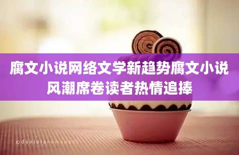 腐文小说网络文学新趋势腐文小说风潮席卷读者热情追捧
