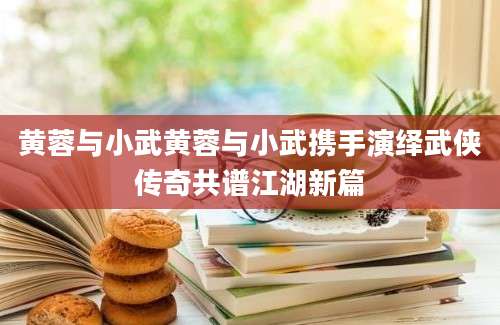 黄蓉与小武黄蓉与小武携手演绎武侠传奇共谱江湖新篇