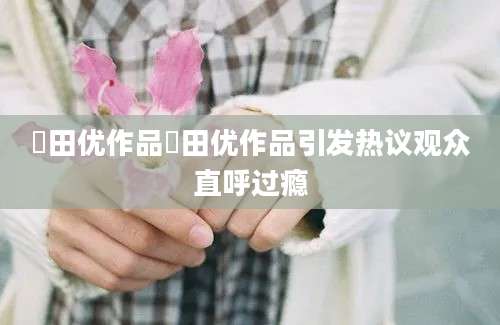 篠田优作品篠田优作品引发热议观众直呼过瘾