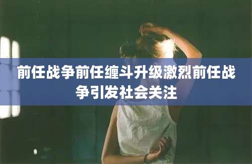 前任战争前任缠斗升级激烈前任战争引发社会关注