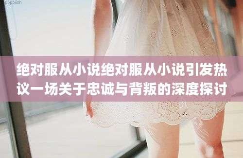 绝对服从小说绝对服从小说引发热议一场关于忠诚与背叛的深度探讨