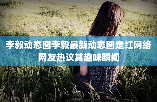 李毅动态图李毅最新动态图走红网络网友热议其趣味瞬间