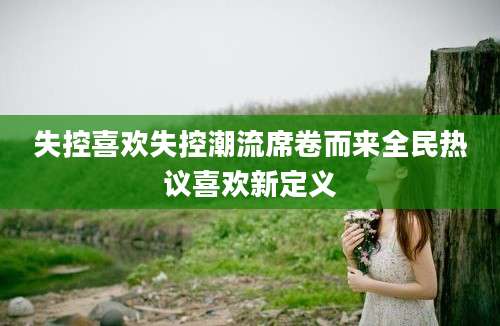 失控喜欢失控潮流席卷而来全民热议喜欢新定义