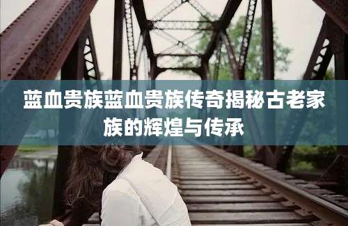 蓝血贵族蓝血贵族传奇揭秘古老家族的辉煌与传承