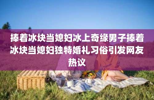 捧着冰块当媳妇冰上奇缘男子捧着冰块当媳妇独特婚礼习俗引发网友热议