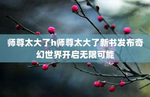 师尊太大了h师尊太大了新书发布奇幻世界开启无限可能
