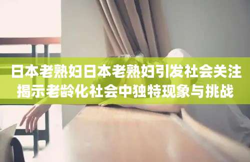日本老熟妇日本老熟妇引发社会关注揭示老龄化社会中独特现象与挑战