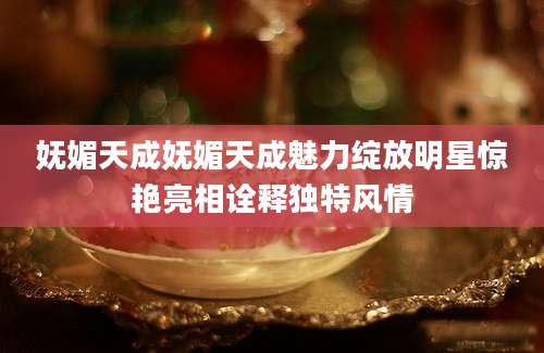 妩媚天成妩媚天成魅力绽放明星惊艳亮相诠释独特风情