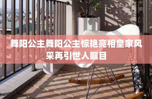 舞阳公主舞阳公主惊艳亮相皇家风采再引世人瞩目