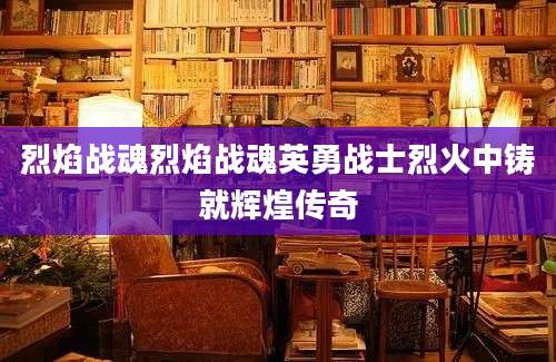 烈焰战魂烈焰战魂英勇战士烈火中铸就辉煌传奇