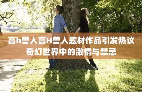 高h兽人高H兽人题材作品引发热议奇幻世界中的激情与禁忌