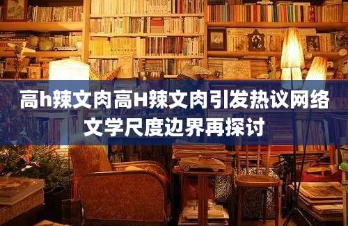 高h辣文肉高H辣文肉引发热议网络文学尺度边界再探讨