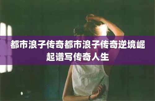 都市浪子传奇都市浪子传奇逆境崛起谱写传奇人生
