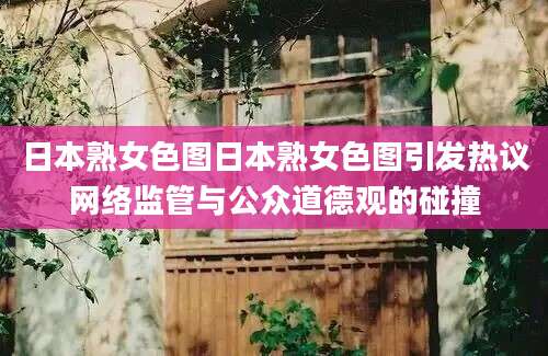 日本熟女色图日本熟女色图引发热议网络监管与公众道德观的碰撞