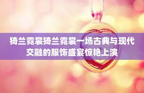 猗兰霓裳猗兰霓裳一场古典与现代交融的服饰盛宴惊艳上演