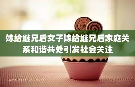 嫁给继兄后女子嫁给继兄后家庭关系和谐共处引发社会关注