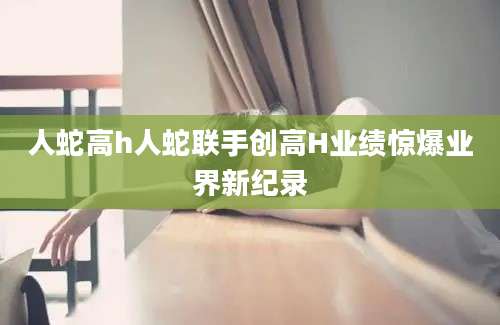 人蛇高h人蛇联手创高H业绩惊爆业界新纪录