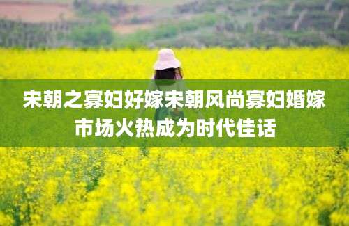 宋朝之寡妇好嫁宋朝风尚寡妇婚嫁市场火热成为时代佳话