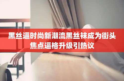 黑丝逼时尚新潮流黑丝袜成为街头焦点逼格升级引热议