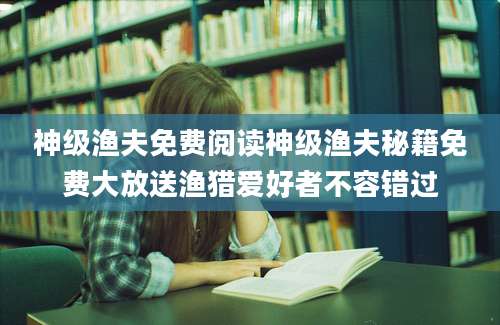 神级渔夫免费阅读神级渔夫秘籍免费大放送渔猎爱好者不容错过