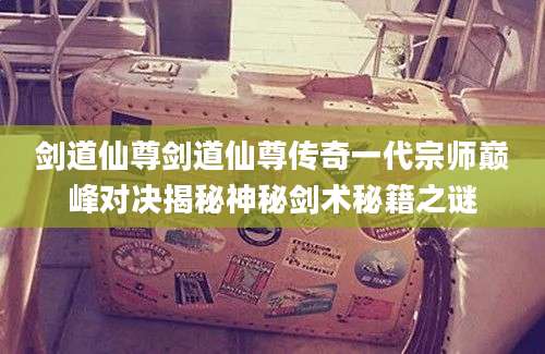 剑道仙尊剑道仙尊传奇一代宗师巅峰对决揭秘神秘剑术秘籍之谜
