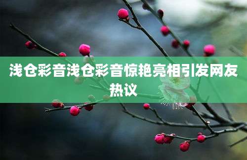 浅仓彩音浅仓彩音惊艳亮相引发网友热议