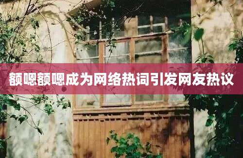 额嗯额嗯成为网络热词引发网友热议