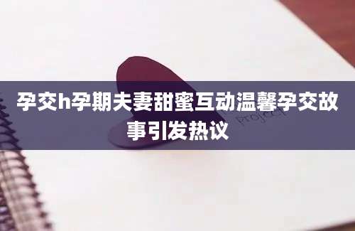 孕交h孕期夫妻甜蜜互动温馨孕交故事引发热议