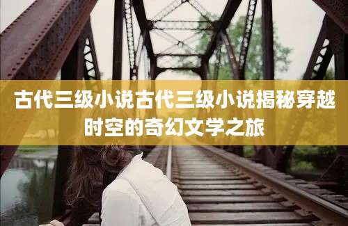 古代三级小说古代三级小说揭秘穿越时空的奇幻文学之旅