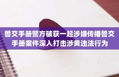 兽交手册警方破获一起涉嫌传播兽交手册案件深入打击涉黄违法行为