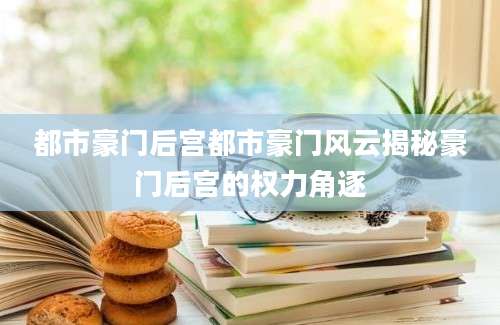 都市豪门后宫都市豪门风云揭秘豪门后宫的权力角逐